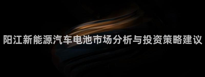 优发国际平台u8是什么公司：阳江新能源汽车电池市场分析与投资策略建议