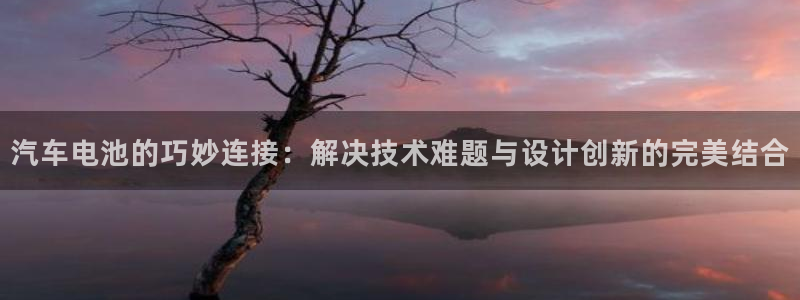 优发国际官网网站登录：汽车电池的巧妙连接：解决技术难题与设计创新的完美结合